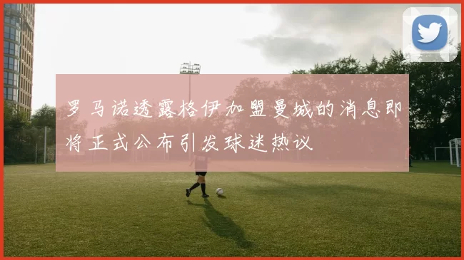 罗马诺透露格伊加盟曼城的消息即将正式公布引发球迷热议