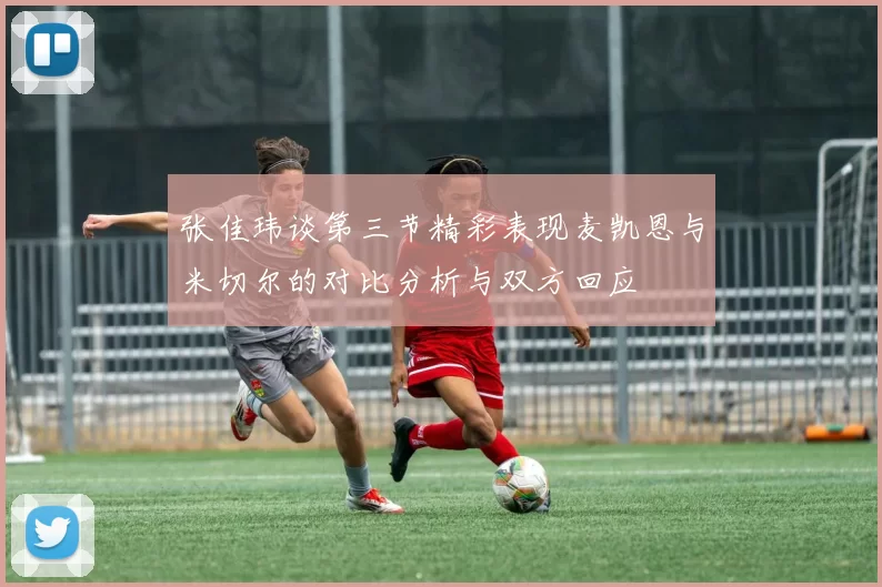 张佳玮谈第三节精彩表现麦凯恩与米切尔的对比分析与双方回应