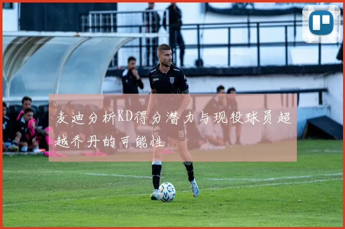 麦迪分析KD得分潜力与现役球员超越乔丹的可能性