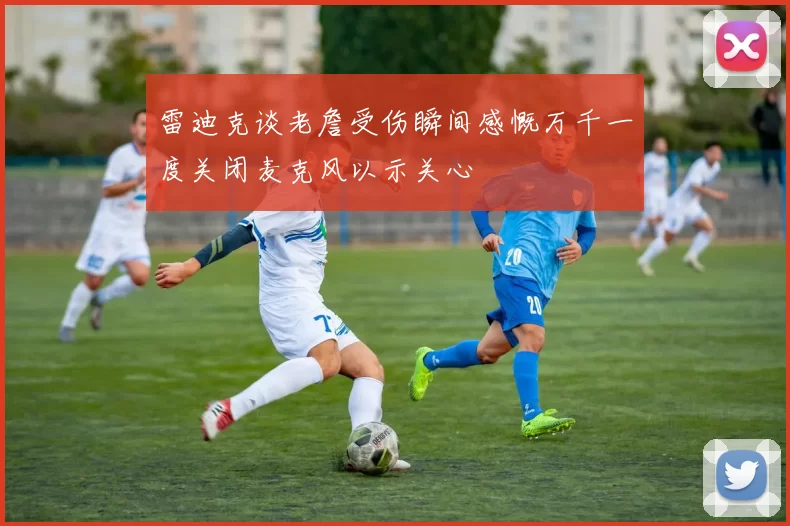 雷迪克谈老詹受伤瞬间感慨万千一度关闭麦克风以示关心