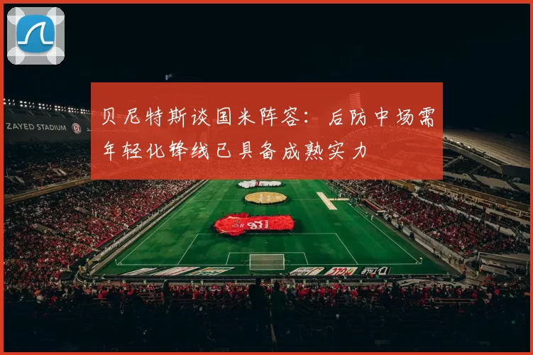贝尼特斯谈国米阵容：后防中场需年轻化锋线已具备成熟实力
