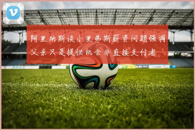 阿里纳斯谈小里弗斯薪资问题强调父亲只是提供机会非直接支付者
