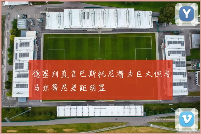 德塞利直言巴斯托尼潜力巨大但与马尔蒂尼差距明显