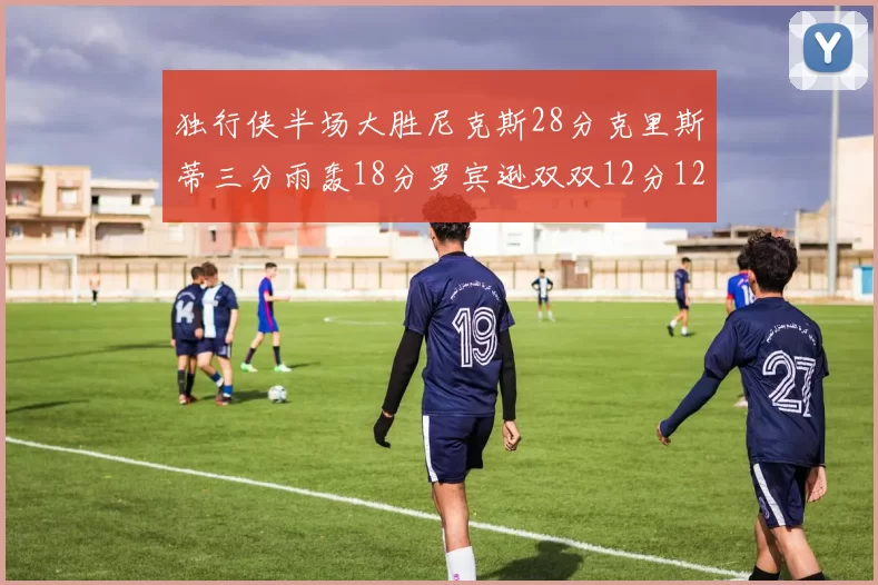 独行侠半场大胜尼克斯28分克里斯蒂三分雨轰18分罗宾逊双双12分12篮板表现出色
