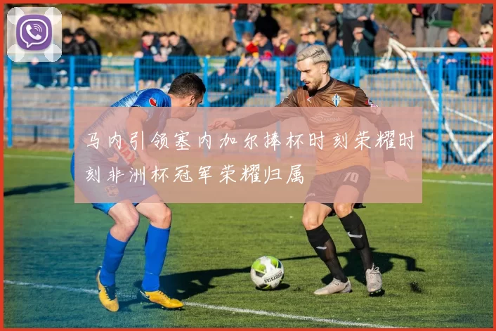 马内引领塞内加尔捧杯时刻荣耀时刻非洲杯冠军荣耀归属