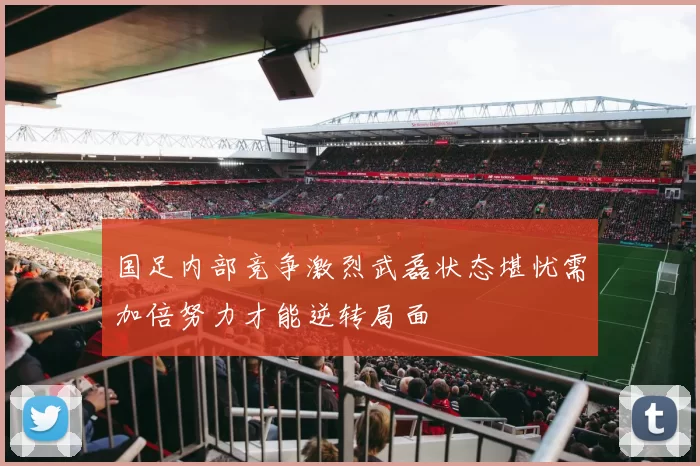 国足内部竞争激烈武磊状态堪忧需加倍努力才能逆转局面