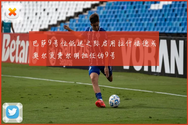 巴萨9号位低迷之际启用拉什福德或奥尔莫费尔明担任伪9号