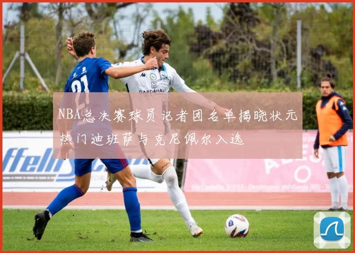NBA总决赛球员记者团名单揭晓状元热门迪班萨与克尼佩尔入选