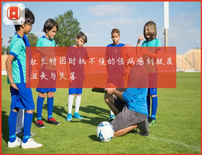 杜兰特因时机不佳的伤病感到极度沮丧与失落