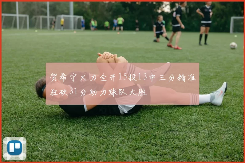贺希宁火力全开15投13中三分精准狂砍31分助力球队大胜