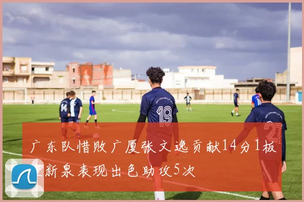 广东队惜败广厦张文逸贡献14分1板崔新泉表现出色助攻5次