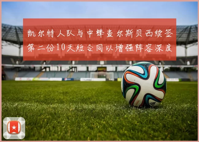 凯尔特人队与中锋查尔斯贝西续签第二份10天短合同以增强阵容深度