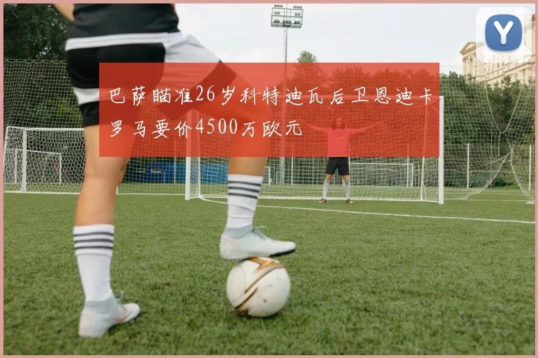 巴萨瞄准26岁科特迪瓦后卫恩迪卡罗马要价4500万欧元