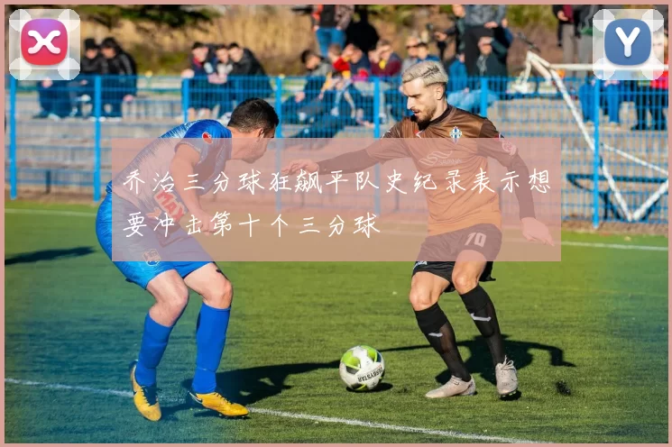 乔治三分球狂飙平队史纪录表示想要冲击第十个三分球
