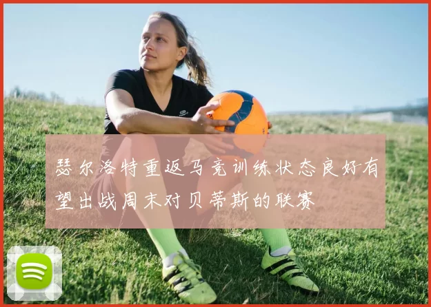 瑟尔洛特重返马竞训练状态良好有望出战周末对贝蒂斯的联赛