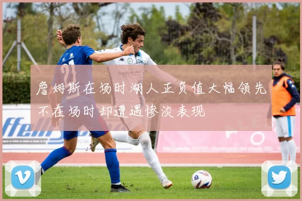 詹姆斯在场时湖人正负值大幅领先不在场时却遭遇惨淡表现