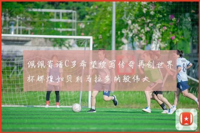 佩佩寄语C罗希望续写传奇再创世界杯辉煌如贝利马拉多纳般伟大