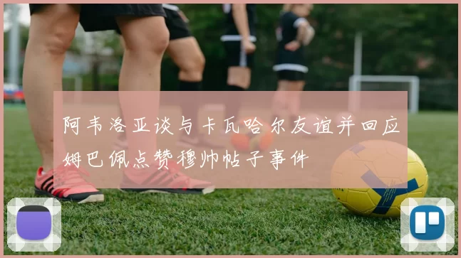 阿韦洛亚谈与卡瓦哈尔友谊并回应姆巴佩点赞穆帅帖子事件