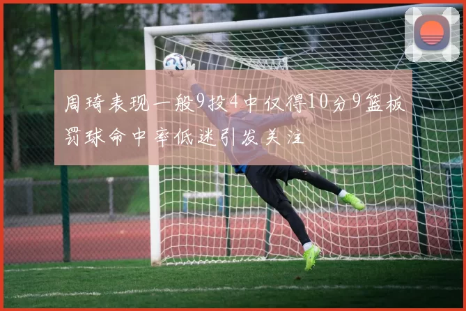 周琦表现一般9投4中仅得10分9篮板罚球命中率低迷引发关注